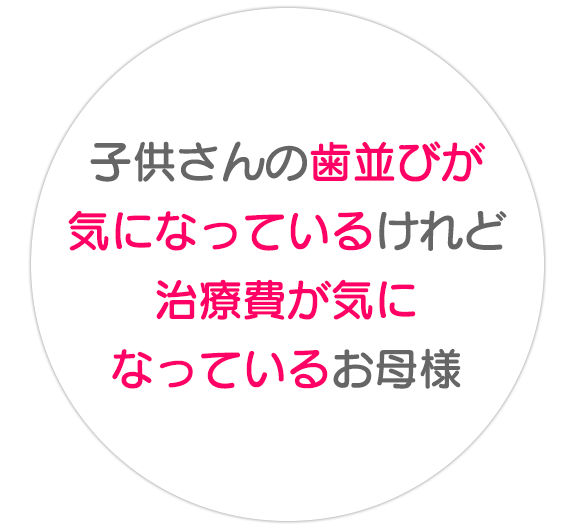 子供さんの  歯並びが気になっている  けれど  治療費が気になっている  お母様